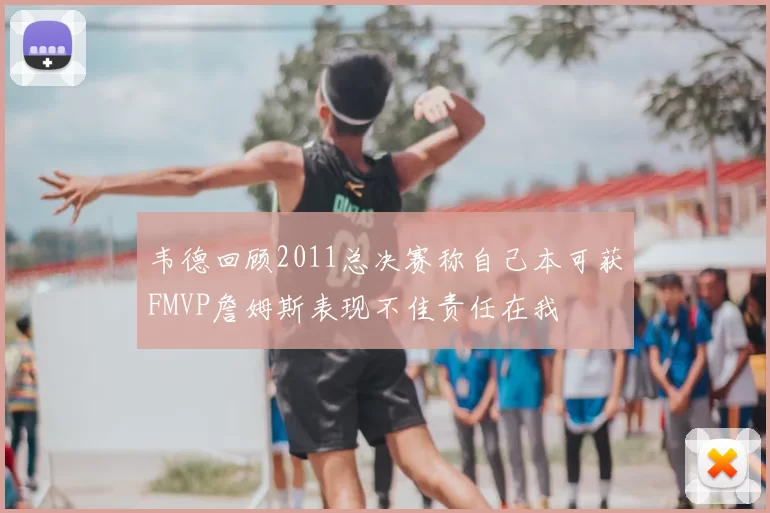 韦德回顾2011总决赛称自己本可获FMVP詹姆斯表现不佳责任在我