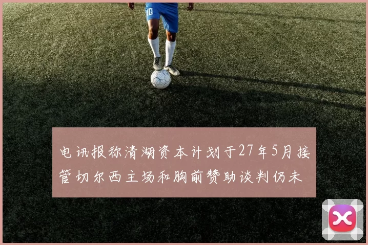 电讯报称清湖资本计划于27年5月接管切尔西主场和胸前赞助谈判仍未取得进展