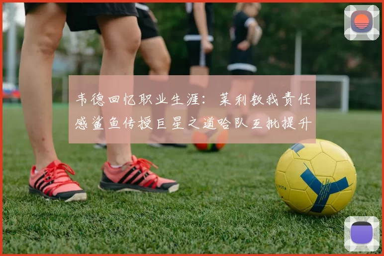 韦德回忆职业生涯:莱利教我责任感鲨鱼传授巨星之道哈队互批提升自我