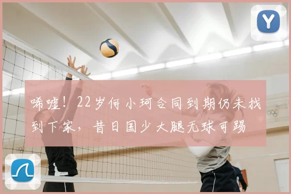 唏嘘!22岁何小珂合同到期仍未找到下家,昔日国少大腿无球可踢