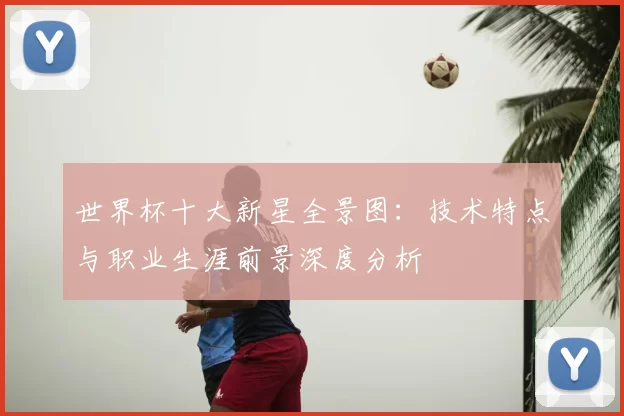 世界杯十大新星全景图：技术特点与职业生涯前景深度分析