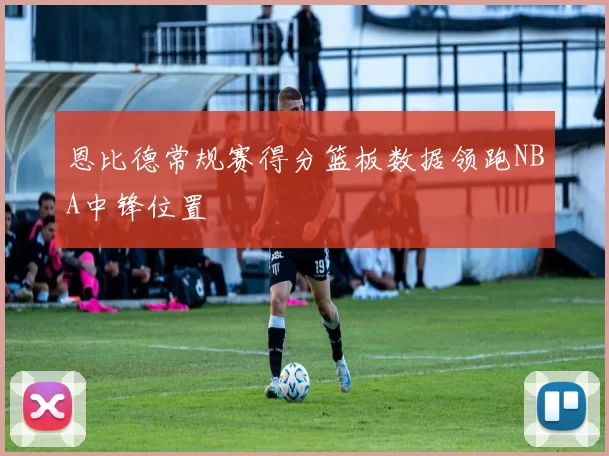 恩比德常规赛得分篮板数据领跑NBA中锋位置