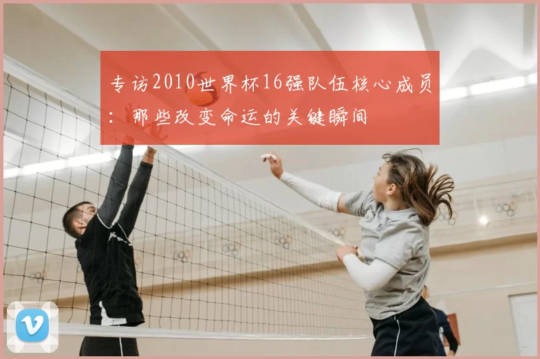 专访2010世界杯16强队伍核心成员：那些改变命运的关键瞬间