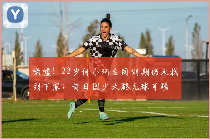 唏嘘！22岁何小珂合同到期仍未找到下家，昔日国少大腿无球可踢