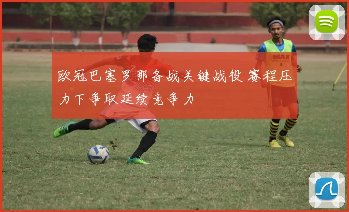 欧冠巴塞罗那备战关键战役 赛程压力下争取延续竞争力
