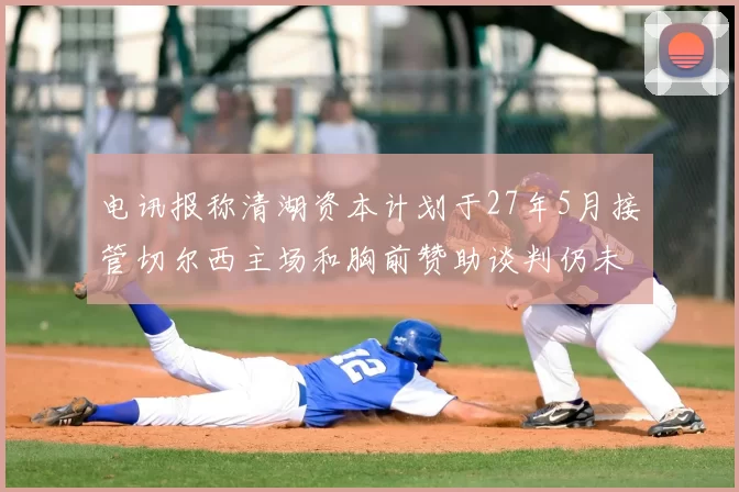 电讯报称清湖资本计划于27年5月接管切尔西主场和胸前赞助谈判仍未取得进展